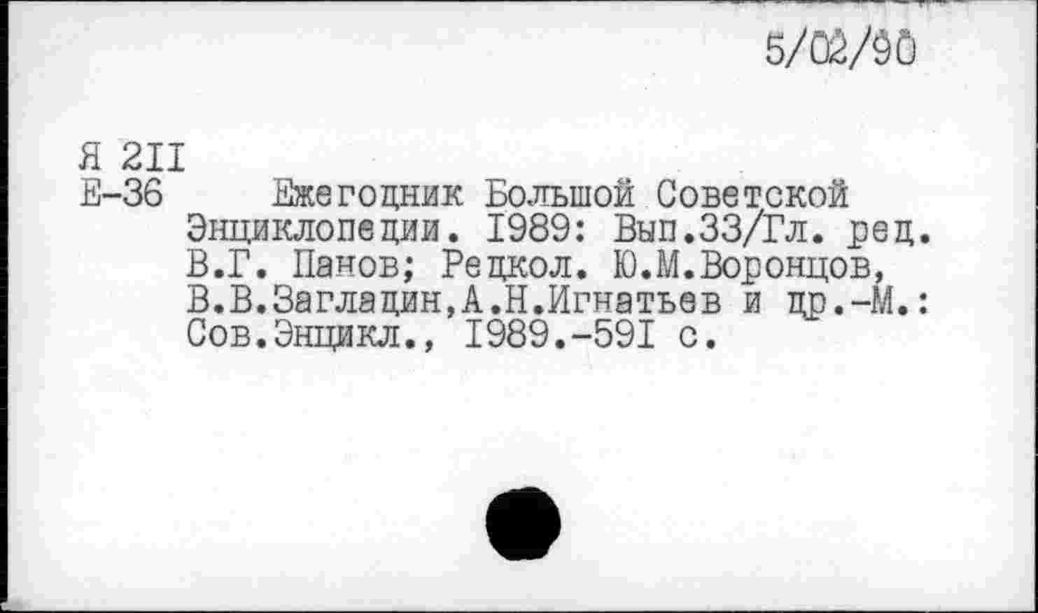 ﻿5/Ш
Я 211
Е-36 Ежегодник Большой Советской Энциклопедии. 1989: Вып.ЗЗ/Гл. ред. В.Г. Панов; Редкол. К).М.Воронцов, В.В.Загладин,А.Н.Игнатьев и др.-М.: Сов.Энцикл., 1989.-591 с.